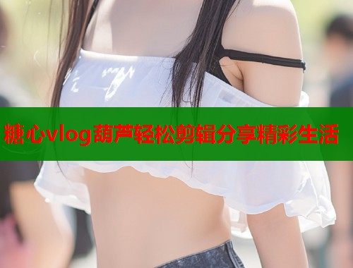 糖心vlog葫芦轻松剪辑分享精彩生活  第1张