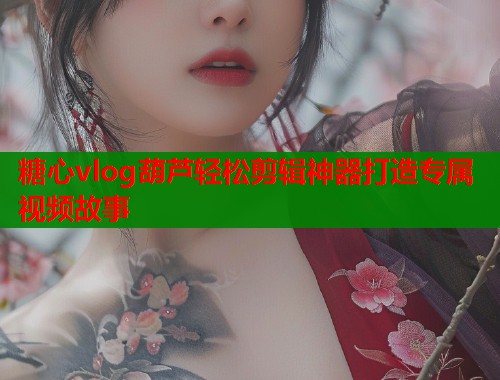 糖心vlog葫芦轻松剪辑神器打造专属视频故事  第1张