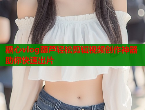 糖心vlog葫芦轻松剪辑视频创作神器助你快速出片  第1张