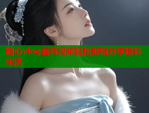 糖心vlog蓝莓视频轻松剪辑分享精彩生活  第1张