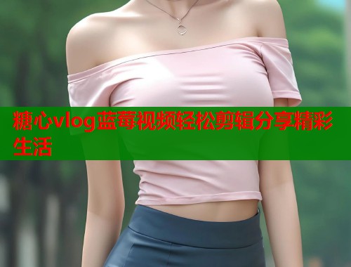 糖心vlog蓝莓视频轻松剪辑分享精彩生活  第2张