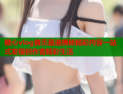糖心vlog首页是谁揭秘精彩内容一站式发现创作者精彩生活  第1张