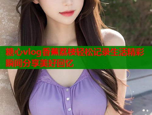 糖心vlog香蕉荔枝轻松记录生活精彩瞬间分享美好回忆  第1张