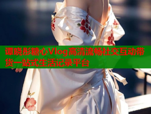 谭晓彤糖心Vlog高清流畅社交互动带货一站式生活记录平台  第1张