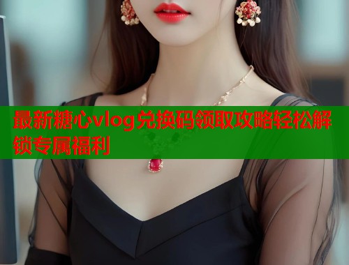 最新糖心vlog兑换码领取攻略轻松解锁专属福利  第1张