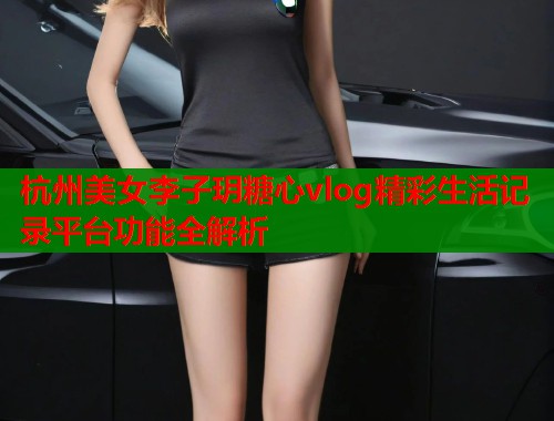 杭州美女李子玥糖心vlog精彩生活记录平台功能全解析  第1张