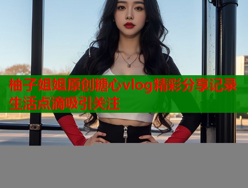 柚子姐姐原创糖心vlog精彩分享记录生活点滴吸引关注  第1张