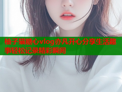 柚子猫糖心vlog亦凡开心分享生活趣事轻松记录精彩瞬间  第1张