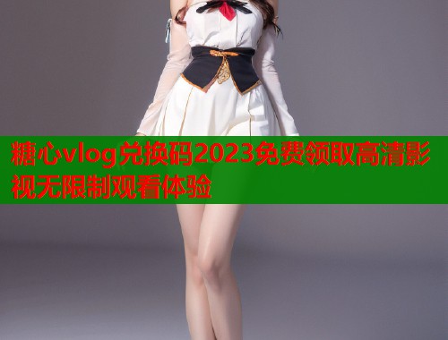 糖心vlog兑换码2023免费领取高清影视无限制观看体验  第1张