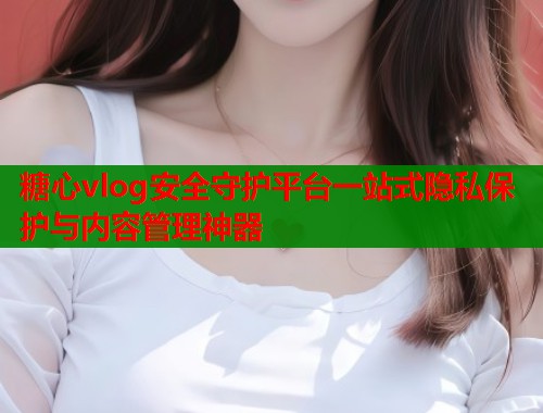 糖心vlog安全守护平台一站式隐私保护与内容管理神器  第1张