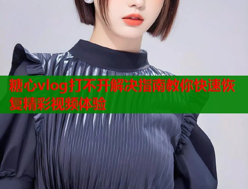 糖心vlog打不开解决指南教你快速恢复精彩视频体验  第1张