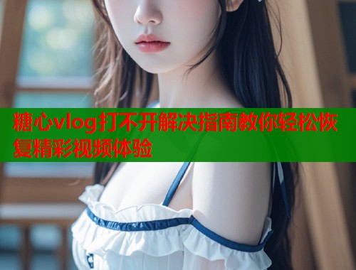 糖心vlog打不开解决指南教你轻松恢复精彩视频体验  第1张