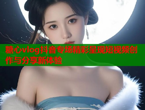 糖心vlog抖音专场精彩呈现短视频创作与分享新体验  第1张