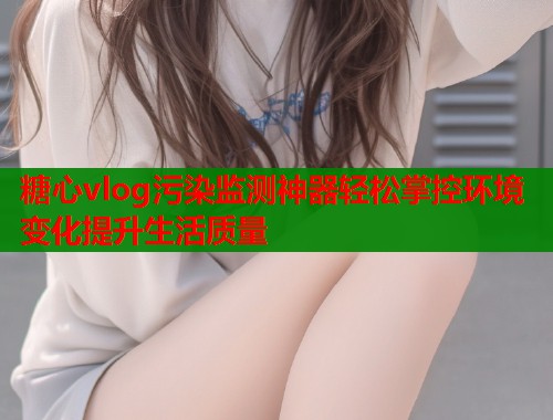 糖心vlog污染监测神器轻松掌控环境变化提升生活质量  第1张