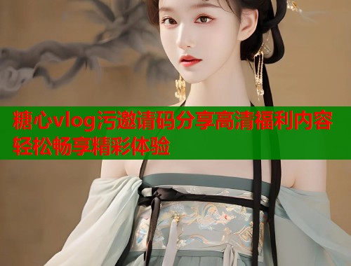 糖心vlog污邀请码分享高清福利内容轻松畅享精彩体验  第2张