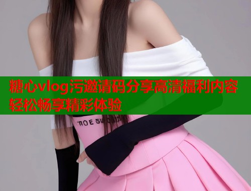 糖心vlog污邀请码分享高清福利内容轻松畅享精彩体验  第1张