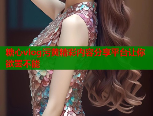 糖心vlog污黄精彩内容分享平台让你欲罢不能  第1张