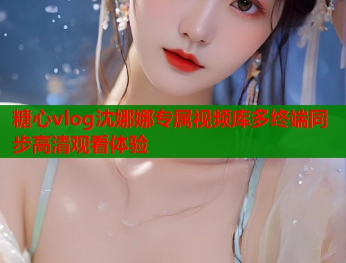 糖心vlog沈娜娜专属视频库多终端同步高清观看体验  第1张