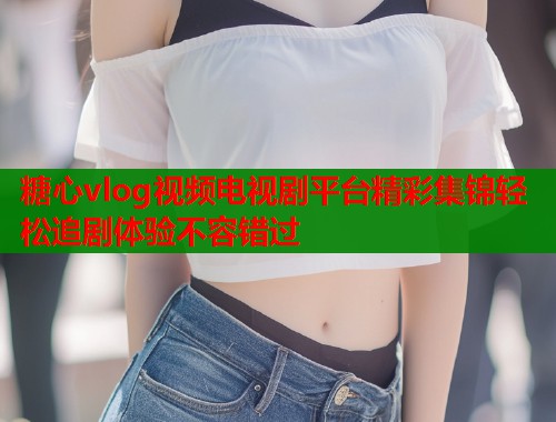 糖心vlog视频电视剧平台精彩集锦轻松追剧体验不容错过  第1张