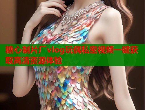 糖心制片厂vlog玩偶私密视频一键获取高清资源体验  第1张