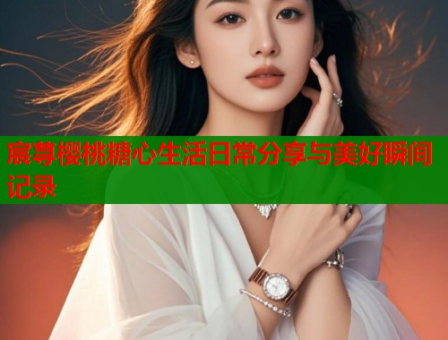 宸荨樱桃糖心生活日常分享与美好瞬间记录  第1张