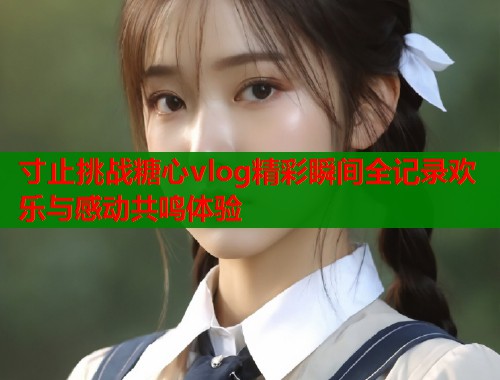 寸止挑战糖心vlog精彩瞬间全记录欢乐与感动共鸣体验  第2张