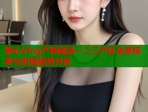 糖心Vlog产精国品一二三产区全景探秘与发展趋势分析  第1张