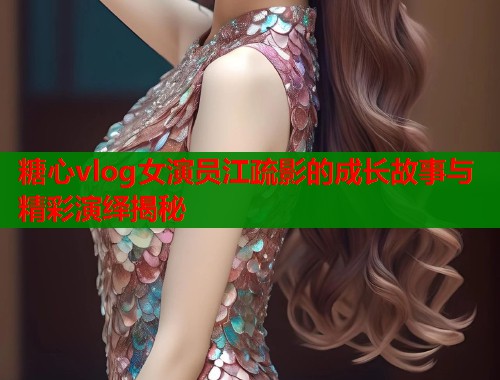 糖心vlog女演员江疏影的成长故事与精彩演绎揭秘  第1张