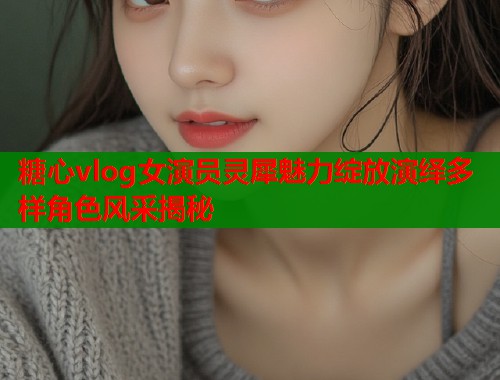 糖心vlog女演员灵犀魅力绽放演绎多样角色风采揭秘  第1张