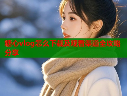 糖心vlog怎么下载及观看渠道全攻略分享  第1张