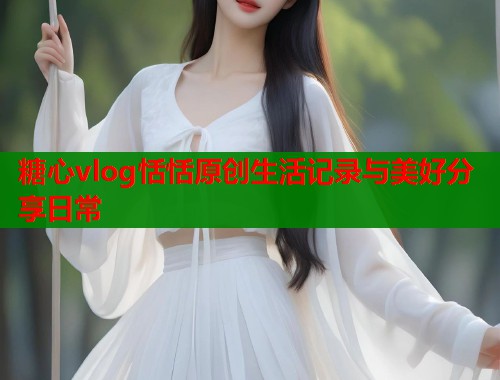 糖心vlog恬恬原创生活记录与美好分享日常  第1张