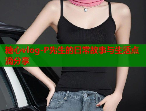 糖心vlog-P先生的日常故事与生活点滴分享  第1张