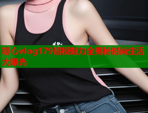 糖心vlog179超模魅力全揭秘时尚生活大曝光  第1张