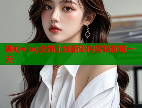 糖心vlog全新上线精彩内容陪你每一天  第1张