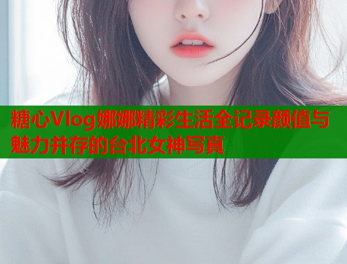 糖心Vlog娜娜精彩生活全记录颜值与魅力并存的台北女神写真  第1张