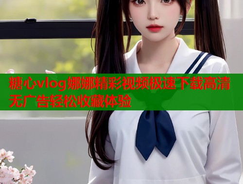 糖心vlog娜娜精彩视频极速下载高清无广告轻松收藏体验  第1张