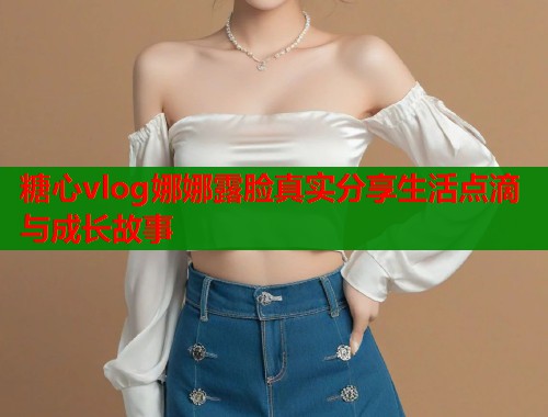 糖心vlog娜娜露脸真实分享生活点滴与成长故事  第1张