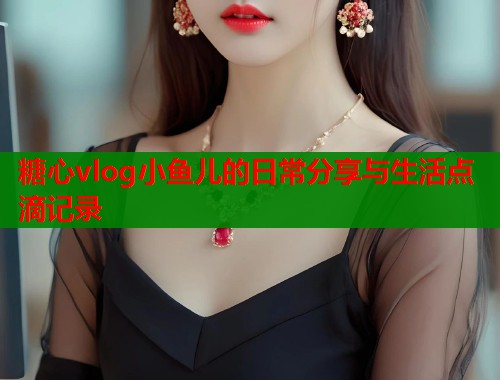 糖心vlog小鱼儿的日常分享与生活点滴记录  第1张
