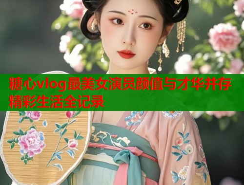 糖心vlog最美女演员颜值与才华并存精彩生活全记录  第2张