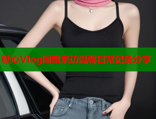 糖心Vlog闺蜜来访温馨日常记录分享  第1张