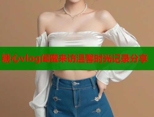 糖心vlog闺蜜来访温馨时光记录分享  第1张