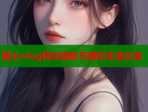 糖心vlog阿乐揭秘与精彩生活分享  第1张