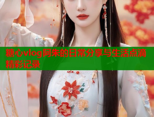 糖心vlog阿朱的日常分享与生活点滴精彩记录  第1张