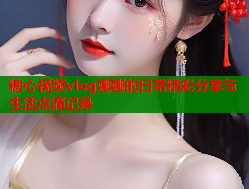 糖心视频vlog娜娜的日常精彩分享与生活点滴记录  第1张