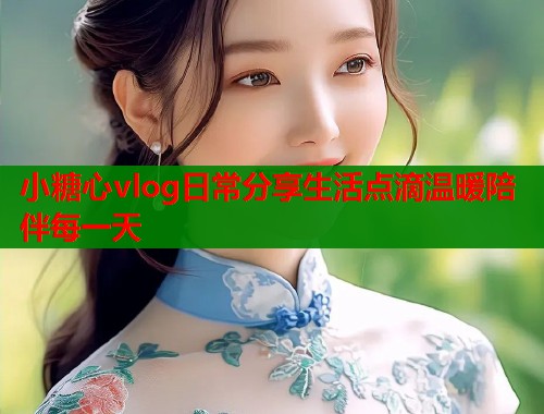小糖心vlog日常分享生活点滴温暖陪伴每一天  第1张