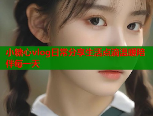 小糖心vlog日常分享生活点滴温暖陪伴每一天  第2张