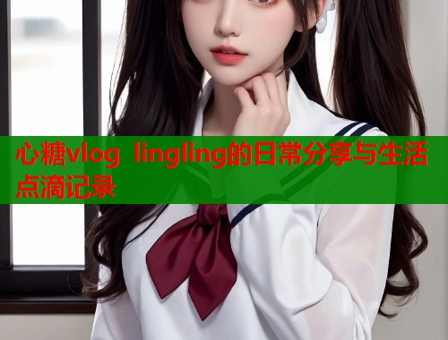心糖vlog lingling的日常分享与生活点滴记录  第1张