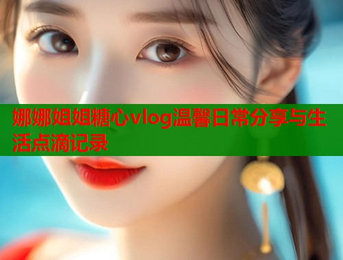 娜娜姐姐糖心vlog温馨日常分享与生活点滴记录  第2张