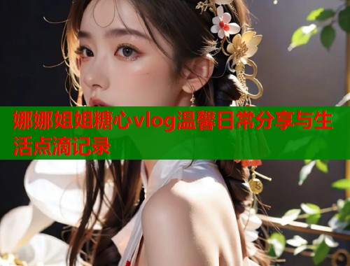 娜娜姐姐糖心vlog温馨日常分享与生活点滴记录  第1张