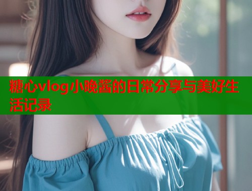 糖心vlog小晚酱的日常分享与美好生活记录  第1张